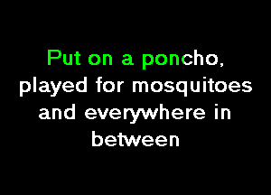 Put on a poncho,
played for mosquitoes

and everywhere in
between