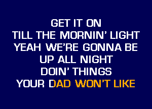 GET IT ON
TILL THE MORNIN' LIGHT
YEAH WE'RE GONNA BE
UP ALL NIGHT
DOIN' THINGS
YOUR DAD WON'T LIKE