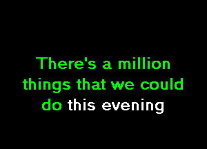 There's a million

things that we could
do this evening