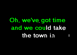 Oh, we've- got time

and we could take
the town in