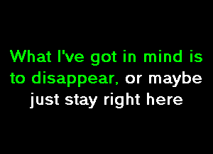 What I've got in mind is

to disappear, or maybe
just stay right here