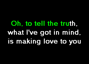 Oh, to tell the truth,

what I've got in mind,
is making love to you