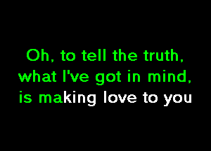 Oh, to tell the truth,

what I've got in mind,
is making love to you