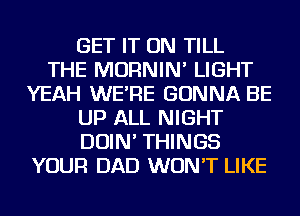 GET IT ON TILL
THE MORNIN' LIGHT
YEAH WE'RE GONNA BE
UP ALL NIGHT
DOIN' THINGS
YOUR DAD WON'T LIKE