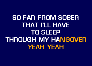 SO FAR FROM SOBER
THAT I'LL HAVE
TO SLEEP
THROUGH MY HANGOVER
YEAH YEAH