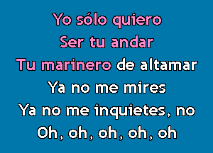 Yo s6lo quiero
Ser tu andar
Tu marinero de altamar

Ya no me mires

Ya no me inquietes, no
0h,oh,oh,oh,oh