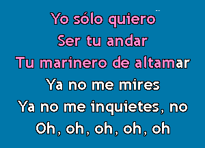 Yo s6lo quierom
Ser tu andar
Tu marinero de altamar

Ya no me mires

Ya no me inquietes, no
0h,oh,oh,oh,oh