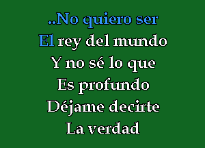 ..N0 quiero ser
El rey del numdo
Y no SC) lo que
Es profundo

Daame decil'te
La verdad