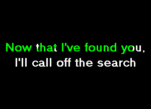 Now that I've found you,

I'll call off the search