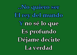 ..N0 quiero ser
El rey del numdo
Y no SC) lo que
Es profundo

Daame decil'te
La verdad