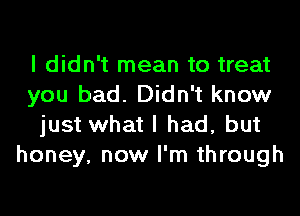 I didn't mean to treat
you bad. Didn't know
just what I had, but
honey, now I'm through