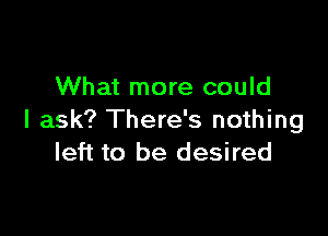 What more could

I ask? There's nothing
left to be desired