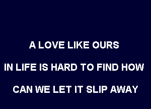 A LOVE LIKE OURS

IN LIFE IS HARD TO FIND HOW

CAN WE LET IT SLIP AWAY