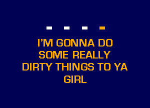 I'M GONNA DD

SOME REALLY
DIRTY THINGS TO YA

GIRL