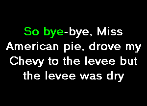 So bye-bye, Miss
American pie, drove my

Chevy to the levee but
the levee was dry
