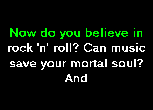 Now do you believe in
rock 'n' roll? Can music

save your mortal soul?
And
