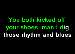 You both kicked off

your shoes, man I dig
those rhythm and blues