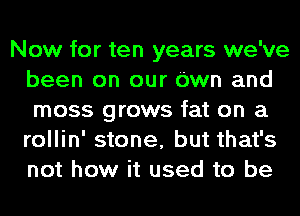 Now for ten years we've
been on our Own and
moss grows fat on a
rollin' stone, but that's
not how it used to be