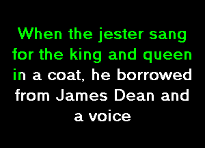 When the jester sang

for the king and queen

in a coat, he borrowed

from James Dean and
a voice