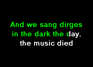 And we sang dirges

in the dark the day,
the music died