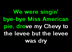 We were singin'
bye-bye Miss American
pie, drove my Chevy to
the levee but the levee

was dry