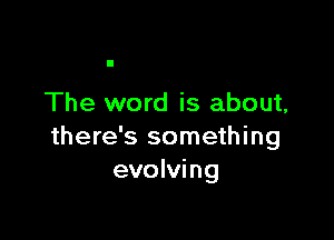 The word is about,

there's something
evolving