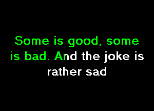 Some is good, some

is bad. And the joke is
rather sad