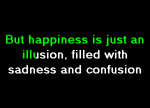 But happiness is just an

illusion. filled with
sadness and confusion