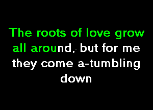 The roots of love grow
all around, but for me

they come a-tumbling
down