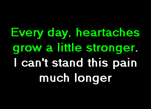 Every day, heartaches

grow a little stronger.

I can't stand this pain
much longer