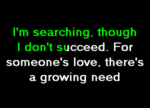 I'm searching, though
I don't succeed. For
someone's love, there's
a growing need