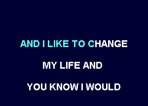 AND I LIKE TO CHANGE

MY LIFE AND

YOU KNOW I WOULD