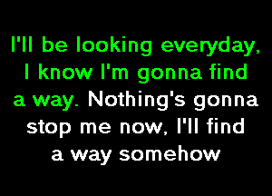 I'll be looking everyday,
I know I'm gonna find
a way. Nothing's gonna
stop me now, I'll find
a way somehow