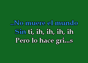 ..No muere e1 numdo
Sin ti, ih, ih, ih, ih
Pero lo hace gri...s

g