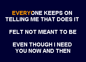 EVERYONE KEEPS 0N
TELLING ME THAT DOES IT

FELT NOT MEANT TO BE

EVEN THOUGH I NEED
YOU NOW AND THEN