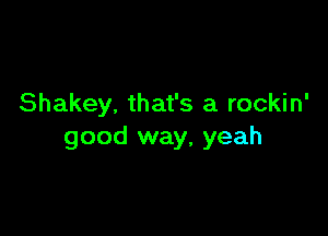 Shakey. that's a rockin'

good way, yeah