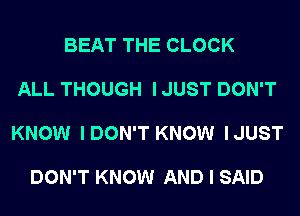 BEAT THE CLOCK

ALL THOUGH I JUST DON'T

KNOW IDON'T KNOW IJUST

DON'T KNOW AND I SAID