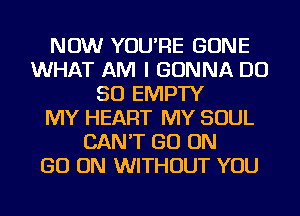 NOW YOU'RE GONE
WHAT AM I GONNA DO
SO EMPTY
MY HEART MY SOUL
CAN'T GO ON
GO ON WITHOUT YOU