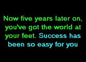 Now five years later on,

you've got the world at

your feet. Success has
been so easy for you