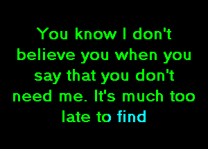 You know I don't
believe you when you

say that you don't
need me. It's much too
late to find