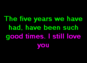 The five years we have
had, have been such

good times. I still love
you