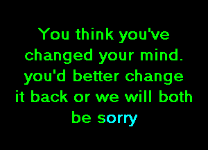 You think you've
changed your mind.

you'd better change
it back or we will both
be sorry