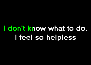 I don't know what to do,

I feel so helpless