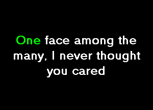 One face among the

many. I never thought
you cared