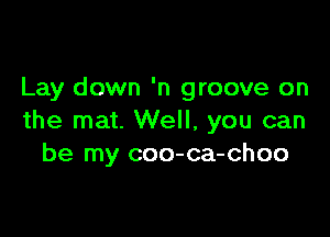 Lay down 'n groove on

the mat. Well, you can
be my coo-ca-choo