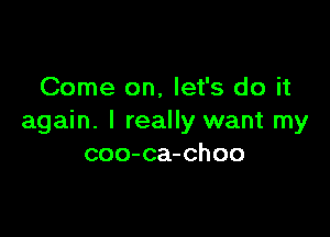 Come on, let's do it

again. I really want my
coo-ca-choo