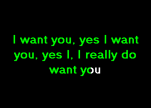 I want you, yes I want

you, yes I. I really do
want you