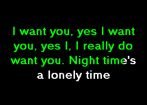 I want you, yes I want
you, yes I, I really do

want you. Night time's
a lonely time