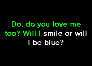 Do, do you love me

too? Will I smile or will
I be blue?