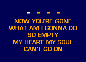 NOW YOU'RE GONE
WHAT AM I GONNA DO
SO EMPTY
MY HEART MY SOUL
CAN'T GO ON